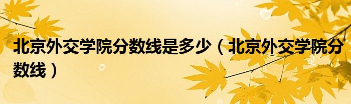 北京外交学院分数线是多少（北京外交学院分数线）