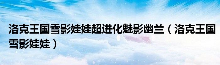 洛克王国雪影娃娃超进化魅影幽兰（洛克王国雪影娃娃）