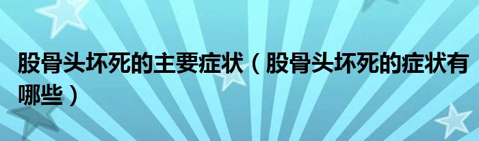 股骨头坏死的主要症状（股骨头坏死的症状有哪些）