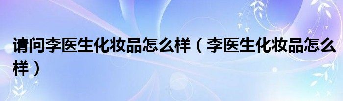 请问李医生化妆品怎么样（李医生化妆品怎么样）