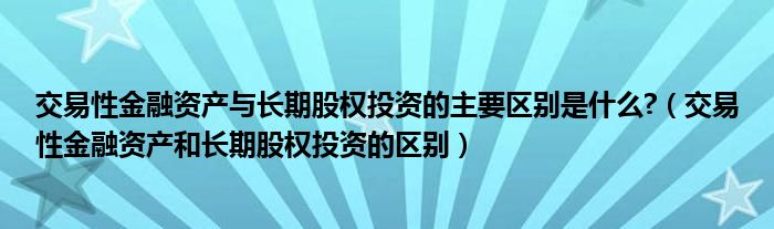 交易性金融资产与长期股权投资的主要区别是什么?（交易性金融资产和长期股权投资的区别）