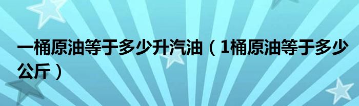 一桶原油等于多少升汽油（1桶原油等于多少公斤）