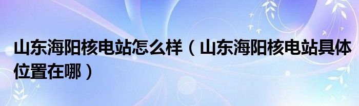 山东海阳核电站怎么样（山东海阳核电站具体位置在哪）