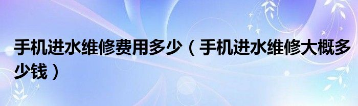 手机进水维修费用多少（手机进水维修大概多少钱）