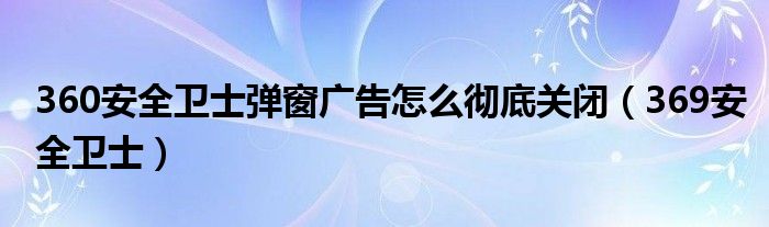 360安全卫士弹窗广告怎么彻底关闭（369安全卫士）