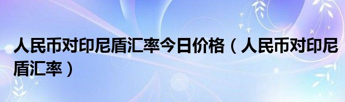 人民币对印尼盾汇率今日价格（人民币对印尼盾汇率）