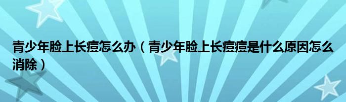 青少年脸上长痘怎么办（青少年脸上长痘痘是什么原因怎么消除）