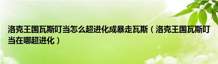 洛克王国瓦斯叮当怎么超进化成暴走瓦斯（洛克王国瓦斯叮当在哪超进化）