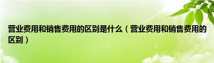 营业费用和销售费用的区别是什么（营业费用和销售费用的区别）