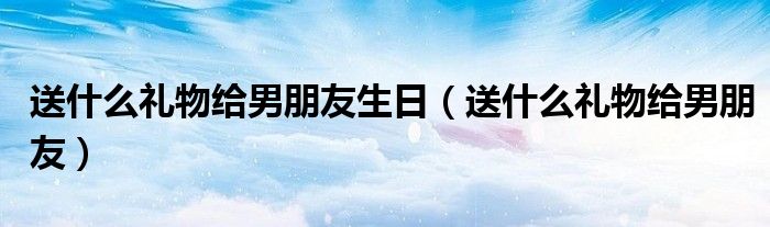 送什么礼物给男朋友生日（送什么礼物给男朋友）