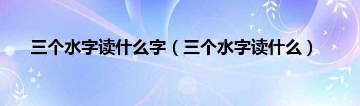 三个水字读什么字（三个水字读什么）