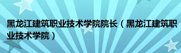 黑龙江建筑职业技术学院院长（黑龙江建筑职业技术学院）