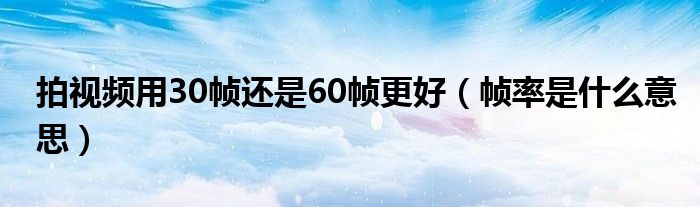 拍视频用30帧还是60帧更好（帧率是什么意思）