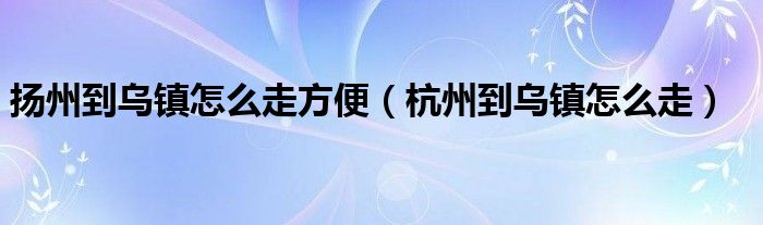 扬州到乌镇怎么走方便（杭州到乌镇怎么走）