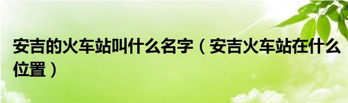 安吉的火车站叫什么名字（安吉火车站在什么位置）