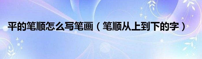 平的笔顺怎么写笔画（笔顺从上到下的字）