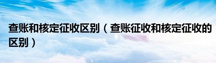 查账和核定征收区别（查账征收和核定征收的区别）