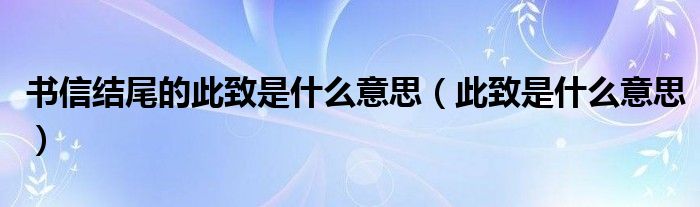 书信结尾的此致是什么意思（此致是什么意思）