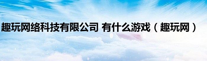 趣玩网络科技有限公司 有什么游戏（趣玩网）