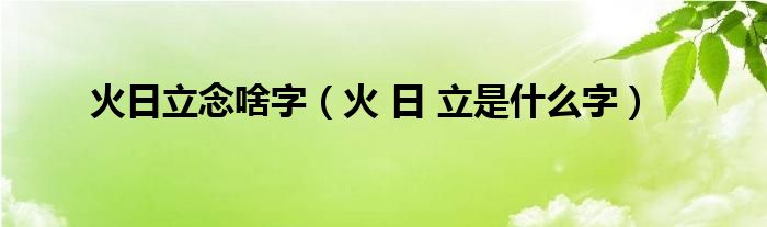 火日立念啥字（火 日 立是什么字）