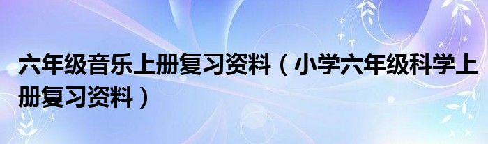 六年级音乐上册复习资料（小学六年级科学上册复习资料）