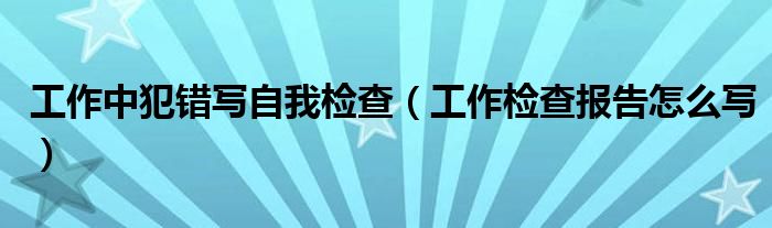 工作中犯错写自我检查（工作检查报告怎么写）