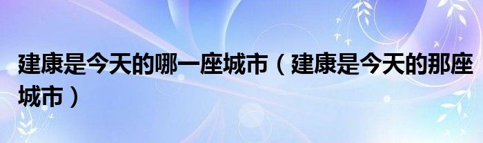 建康是今天的哪一座城市（建康是今天的那座城市）