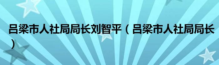 吕梁市人社局局长刘智平（吕梁市人社局局长）