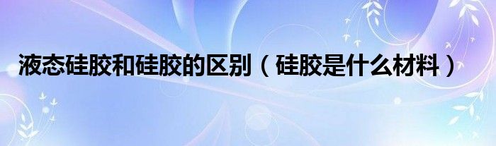 液态硅胶和硅胶的区别（硅胶是什么材料）