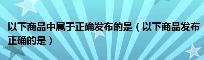 以下商品中属于正确发布的是（以下商品发布正确的是）