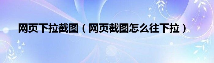 网页下拉截图（网页截图怎么往下拉）