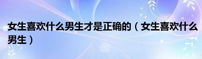 女生喜欢什么男生才是正确的（女生喜欢什么男生）