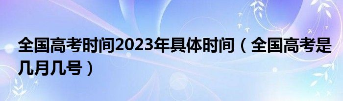 全国高考时间2023年具体时间（全国高考是几月几号）