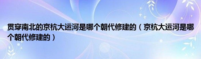 贯穿南北的京杭大运河是哪个朝代修建的（京杭大运河是哪个朝代修建的）