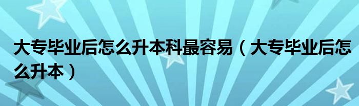 大专毕业后怎么升本科最容易（大专毕业后怎么升本）