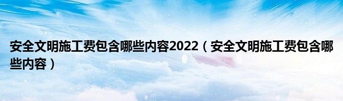 安全文明施工费包含哪些内容2022（安全文明施工费包含哪些内容）