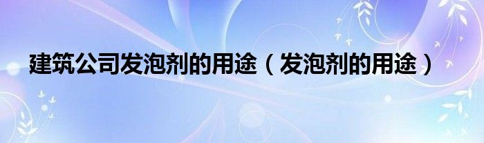 建筑公司发泡剂的用途（发泡剂的用途）