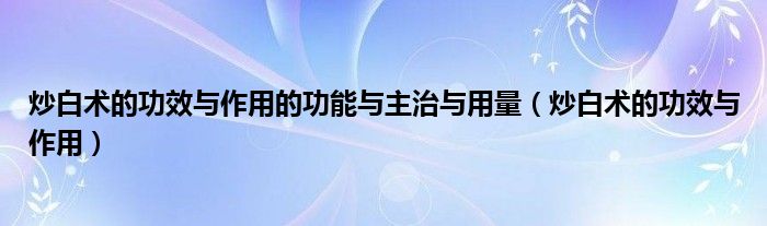 炒白术的功效与作用的功能与主治与用量（炒白术的功效与作用）