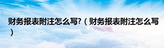 财务报表附注怎么写?（财务报表附注怎么写）