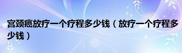 宫颈癌放疗一个疗程多少钱（放疗一个疗程多少钱）