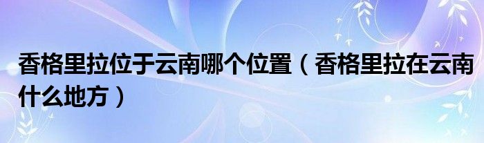 香格里拉位于云南哪个位置（香格里拉在云南什么地方）