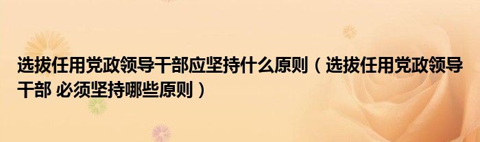 选拔任用党政领导干部应坚持什么原则（选拔任用党政领导干部 必须坚持哪些原则）