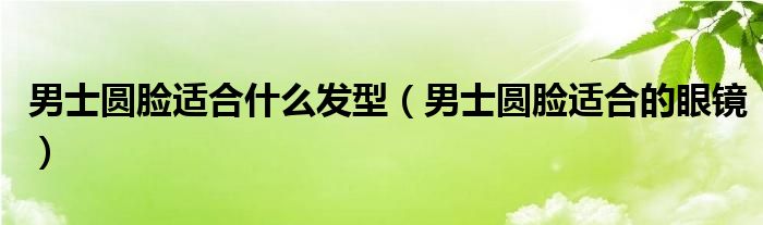 男士圆脸适合什么发型（男士圆脸适合的眼镜）