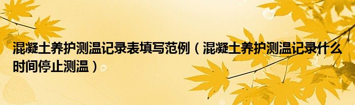 混凝土养护测温记录表填写范例（混凝土养护测温记录什么时间停止测温）