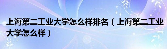 上海第二工业大学怎么样排名（上海第二工业大学怎么样）