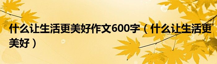 什么让生活更美好作文600字（什么让生活更美好）