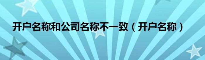 开户名称和公司名称不一致（开户名称）