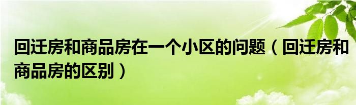 回迁房和商品房在一个小区的问题（回迁房和商品房的区别）