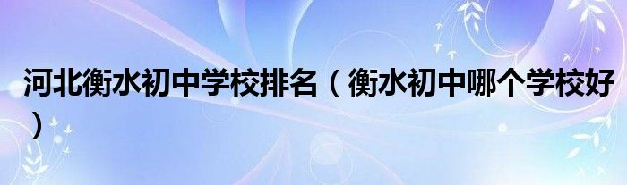 河北衡水初中学校排名（衡水初中哪个学校好）