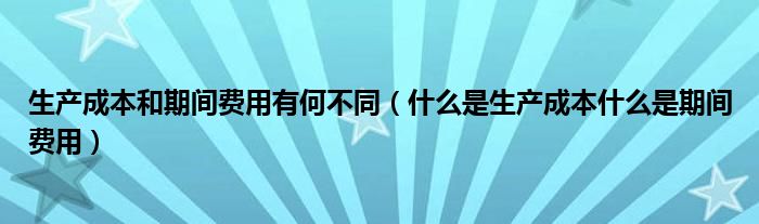 生产成本和期间费用有何不同（什么是生产成本什么是期间费用）